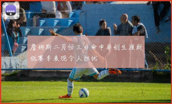 詹姆斯二月份三分命中率创生涯新低赛季表现令人担忧