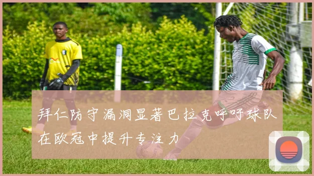 拜仁防守漏洞显著巴拉克呼吁球队在欧冠中提升专注力