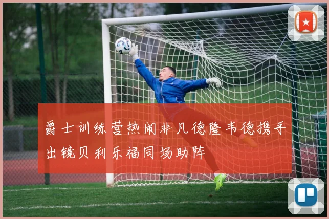 爵士训练营热闹非凡德隆韦德携手出镜贝利乐福同场助阵