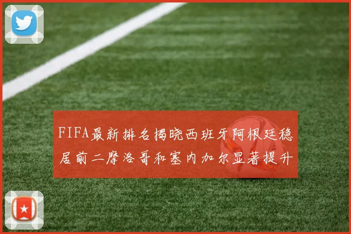 FIFA最新排名揭晓西班牙阿根廷稳居前二摩洛哥和塞内加尔显著提升