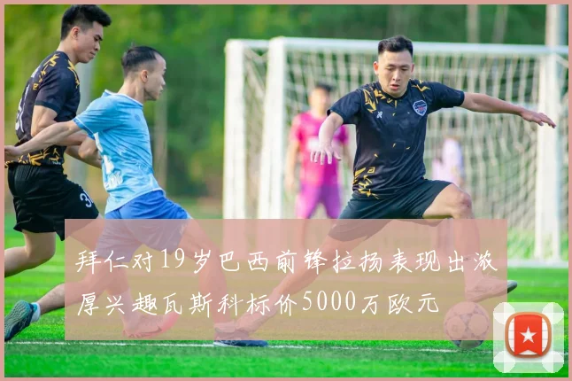 拜仁对19岁巴西前锋拉扬表现出浓厚兴趣瓦斯科标价5000万欧元