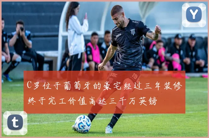 C罗位于葡萄牙的豪宅经过三年装修终于完工价值高达三千万英镑