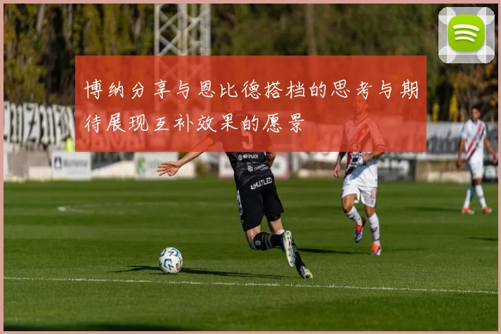 博纳分享与恩比德搭档的思考与期待展现互补效果的愿景