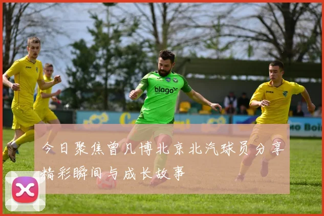 今日聚焦曾凡博北京北汽球员分享精彩瞬间与成长故事