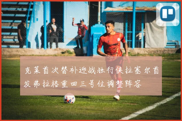 克莱首次替补迎战独行侠拉塞尔首发弗拉格重回三号位调整阵容