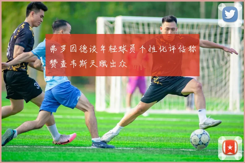 弗罗因德谈年轻球员个性化评估称赞查韦斯天赋出众