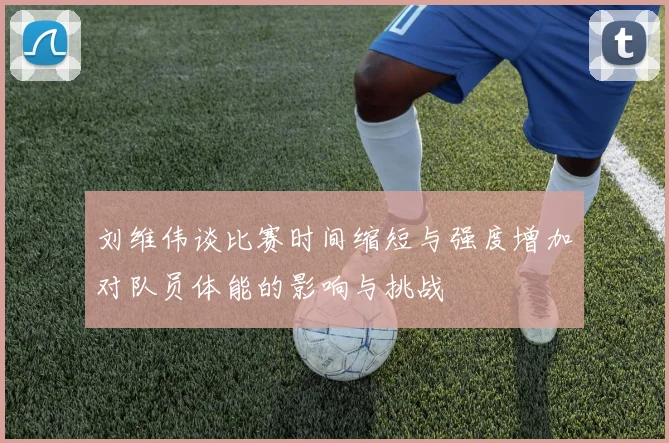 刘维伟谈比赛时间缩短与强度增加对队员体能的影响与挑战