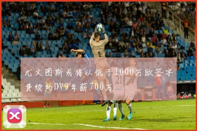 尤文图斯或将以低于1000万欧签字费续约DV9年薪700万