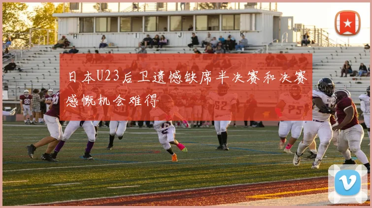 日本U23后卫遗憾缺席半决赛和决赛感慨机会难得