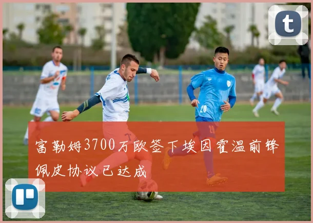 富勒姆3700万欧签下埃因霍温前锋佩皮协议已达成