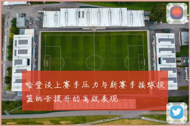 哈登谈上赛季压力与新赛季接球投篮机会提升的高效表现