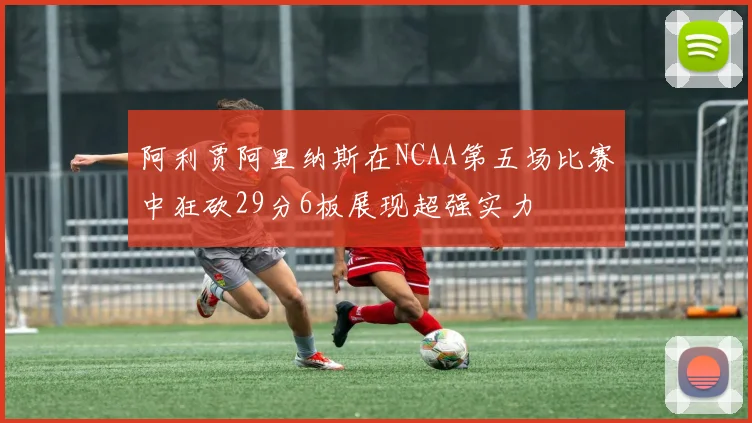 阿利贾阿里纳斯在NCAA第五场比赛中狂砍29分6板展现超强实力