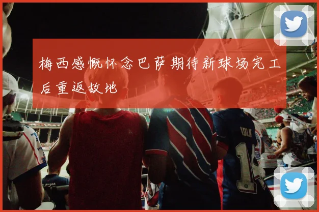 梅西感慨怀念巴萨期待新球场完工后重返故地