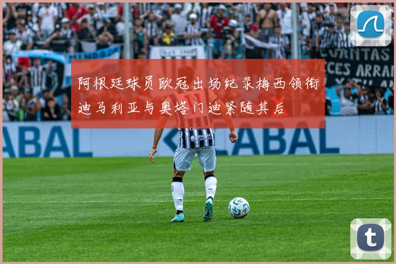 阿根廷球员欧冠出场纪录梅西领衔迪马利亚与奥塔门迪紧随其后