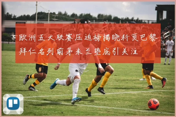 欧洲五大联赛压迫榜揭晓科莫巴黎拜仁名列前茅米兰垫底引关注