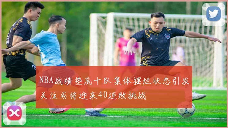 NBA战绩垫底十队集体摆烂状态引发关注或将迎来40连败挑战