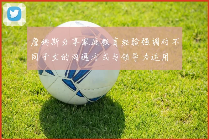 詹姆斯分享家庭教育经验强调对不同子女的沟通方式与领导力运用