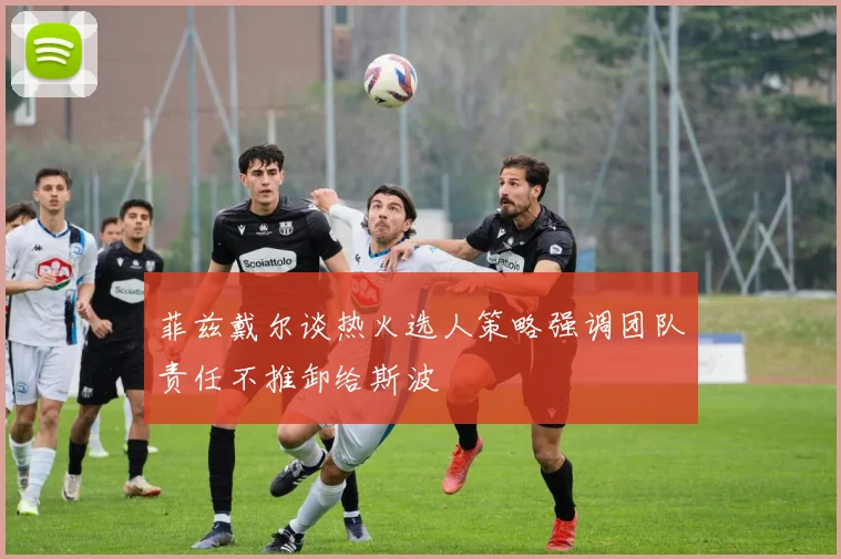菲兹戴尔谈热火选人策略强调团队责任不推卸给斯波