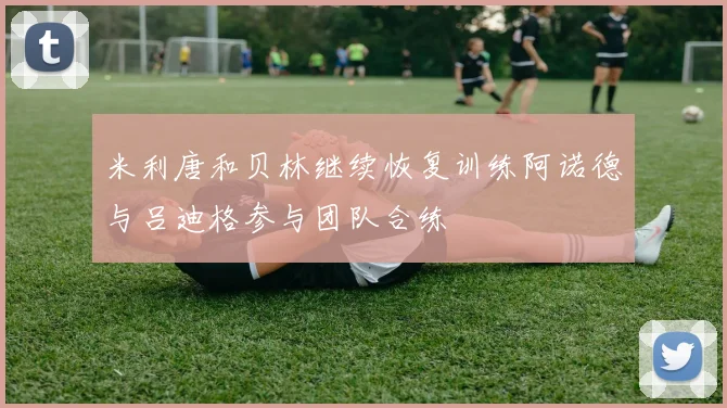 米利唐和贝林继续恢复训练阿诺德与吕迪格参与团队合练