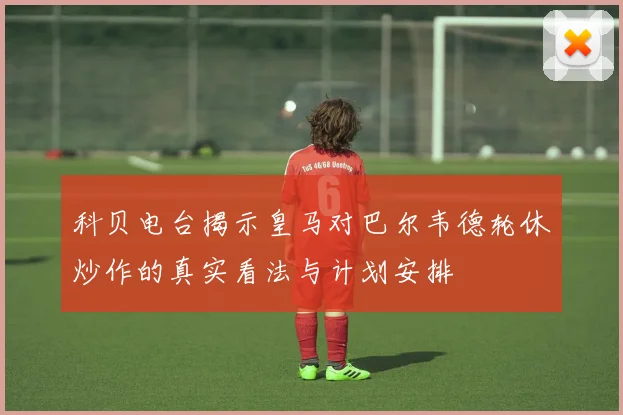 科贝电台揭示皇马对巴尔韦德轮休炒作的真实看法与计划安排