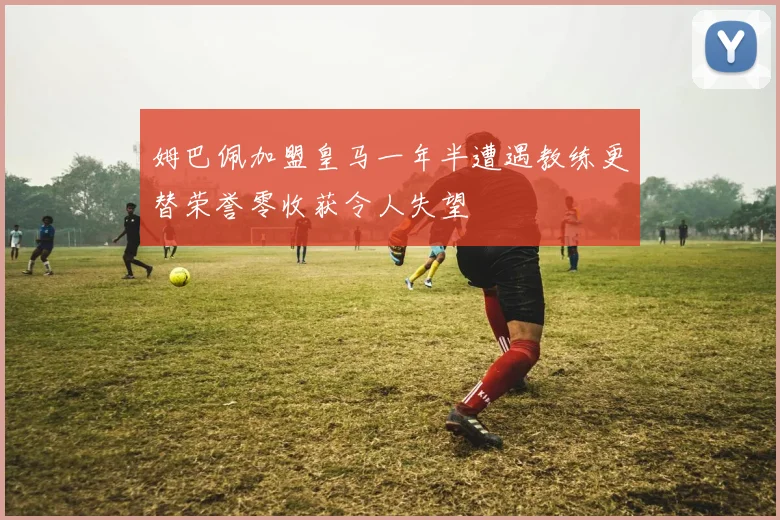 姆巴佩加盟皇马一年半遭遇教练更替荣誉零收获令人失望