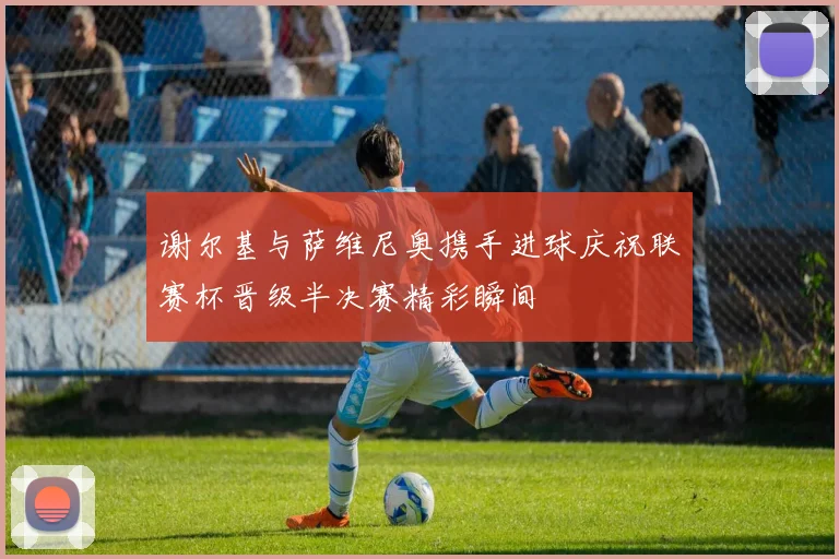 谢尔基与萨维尼奥携手进球庆祝联赛杯晋级半决赛精彩瞬间