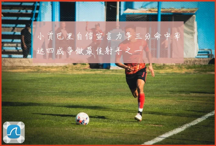 小贾巴里自信宣言力争三分命中率达四成争做最佳射手之一