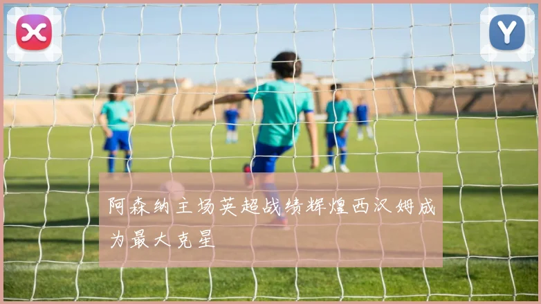 阿森纳主场英超战绩辉煌西汉姆成为最大克星