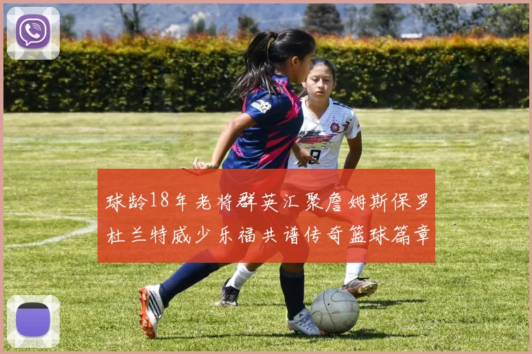 球龄18年老将群英汇聚詹姆斯保罗杜兰特威少乐福共谱传奇篮球篇章
