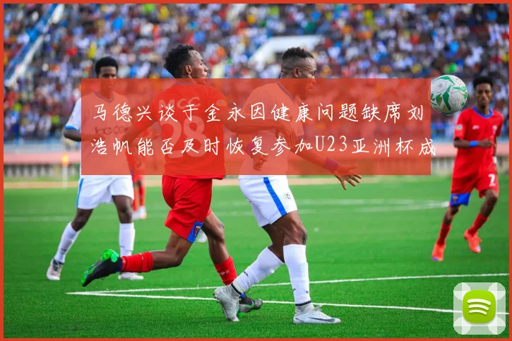 马德兴谈于金永因健康问题缺席刘浩帆能否及时恢复参加U23亚洲杯成疑