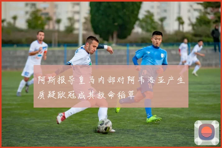 阿斯报导皇马内部对阿韦洛亚产生质疑欧冠成其救命稻草