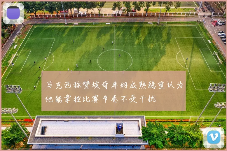 马克西称赞埃奇库姆成熟稳重认为他能掌控比赛节奏不受干扰