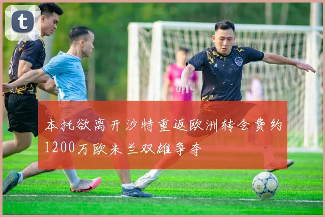 本托欲离开沙特重返欧洲转会费约1200万欧米兰双雄争夺