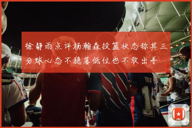 徐静雨点评杨瀚森投篮状态称其三分球心态不稳落低位也不敢出手