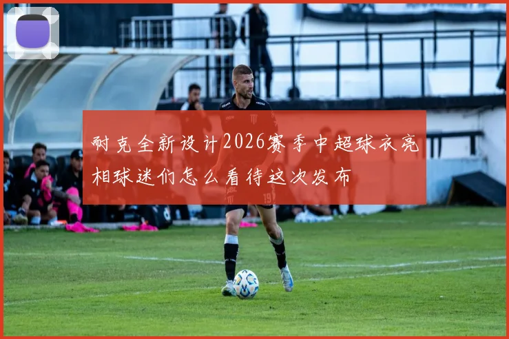 耐克全新设计2026赛季中超球衣亮相球迷们怎么看待这次发布