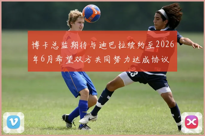 博卡总监期待与迪巴拉续约至2026年6月希望双方共同努力达成协议