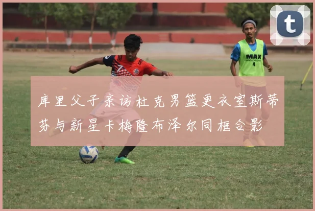 库里父子亲访杜克男篮更衣室斯蒂芬与新星卡梅隆布泽尔同框合影