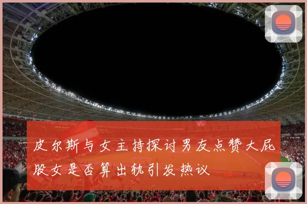皮尔斯与女主持探讨男友点赞大屁股女是否算出轨引发热议