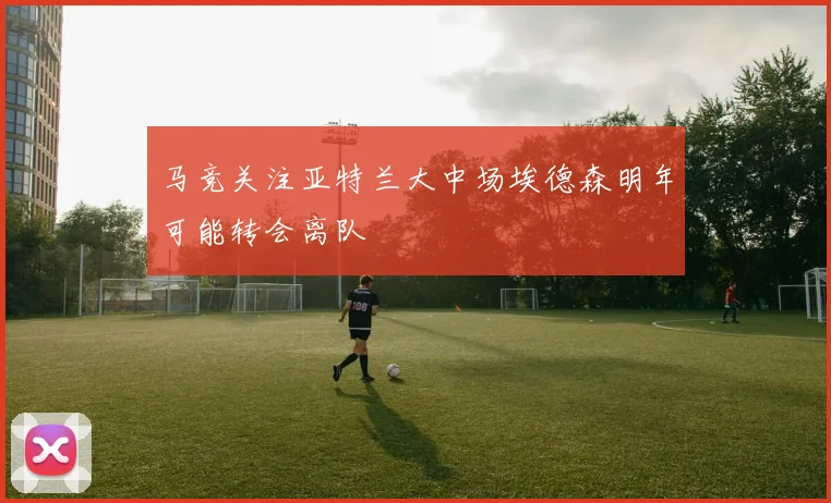 马竞关注亚特兰大中场埃德森明年可能转会离队