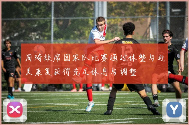 周琦缺席国家队比赛通过休整与赴美康复获得充足休息与调整